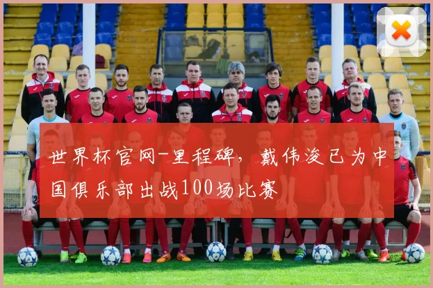 世界杯官网-里程碑，戴伟浚已为中国俱乐部出战100场比赛